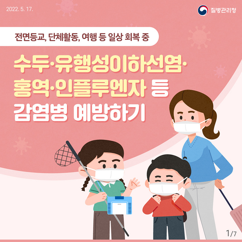 [2022년 5월 17일 질병관리청] 전면등교, 단체활동, 여행 등 일상 회복 중, 수두⋅유행성이하선염⋅홍역⋅인플루엔자 등 감염병 예방하기 [7페이지 중 1페이지]